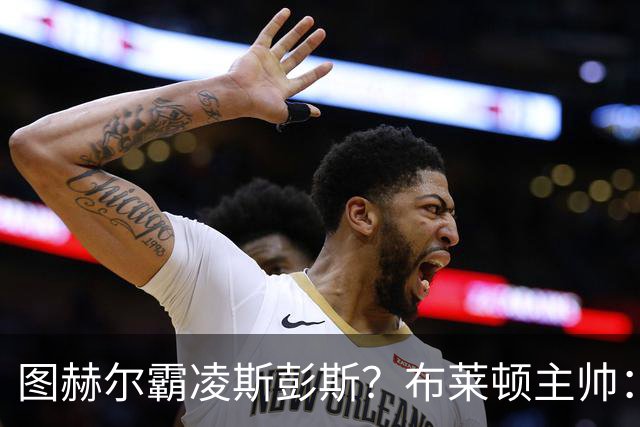 图赫尔霸凌斯彭斯？布莱顿主帅：根本没有，图赫尔很信任和重视他